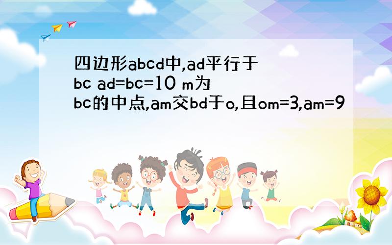 四边形abcd中,ad平行于bc ad=bc=10 m为bc的中点,am交bd于o,且om=3,am=9