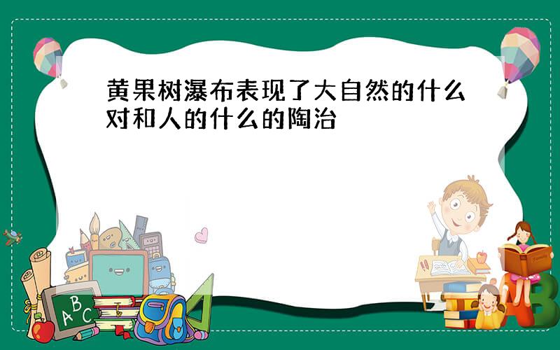 黄果树瀑布表现了大自然的什么对和人的什么的陶治