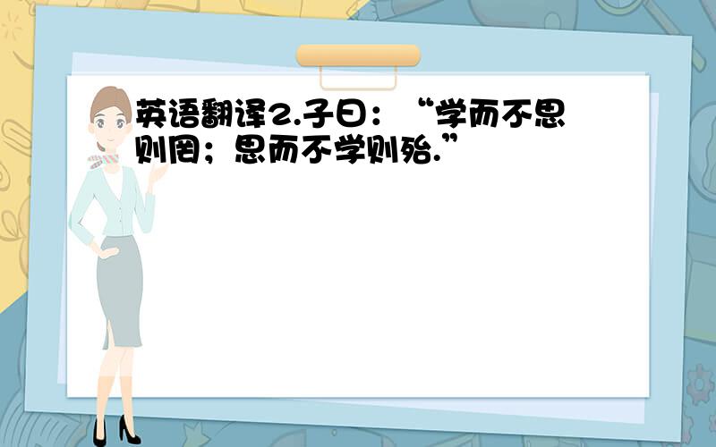 英语翻译2.子曰：“学而不思则罔；思而不学则殆.”