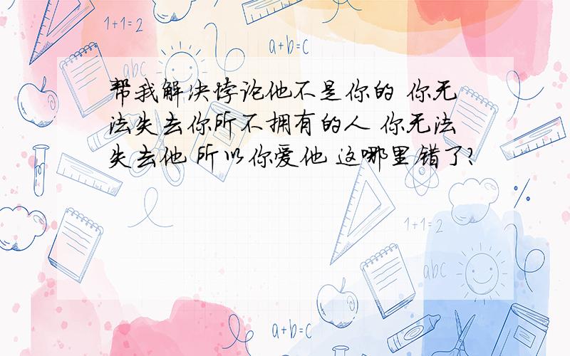 帮我解决悖论他不是你的 你无法失去你所不拥有的人 你无法失去他 所以你爱他 这哪里错了?