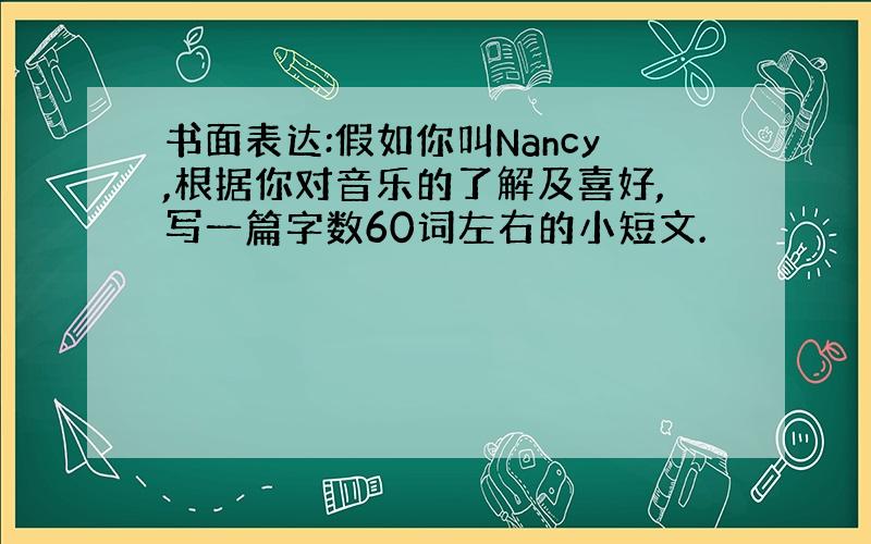 书面表达:假如你叫Nancy,根据你对音乐的了解及喜好,写一篇字数60词左右的小短文.