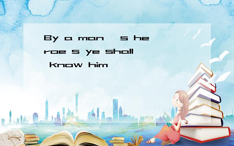 By a man 's heroe s ye shall know him