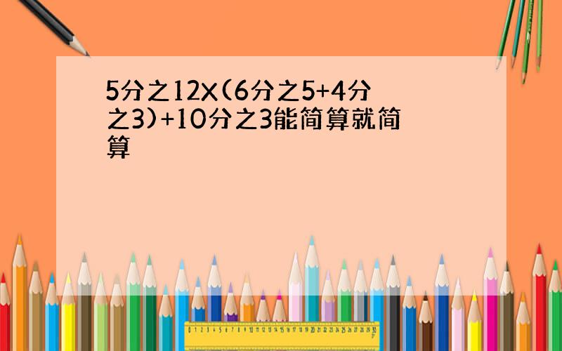 5分之12X(6分之5+4分之3)+10分之3能简算就简算