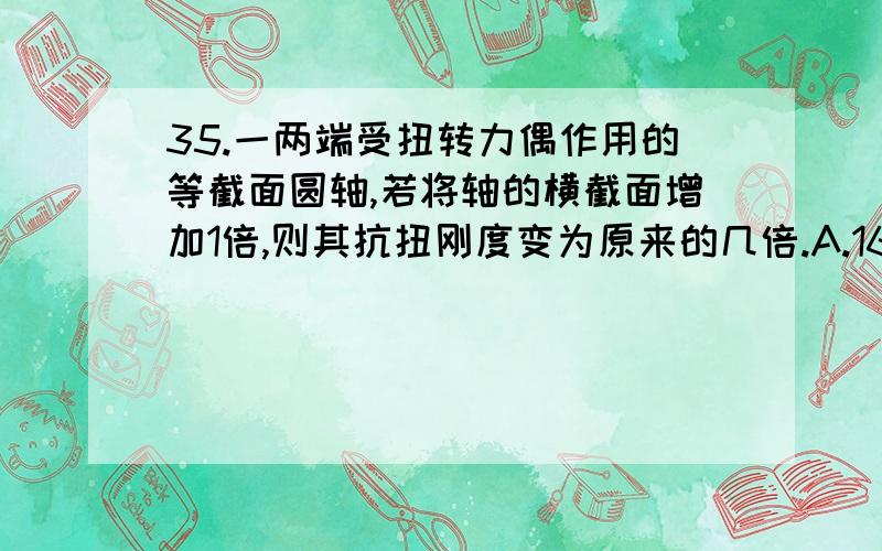 35.一两端受扭转力偶作用的等截面圆轴,若将轴的横截面增加1倍,则其抗扭刚度变为原来的几倍.A.16； B