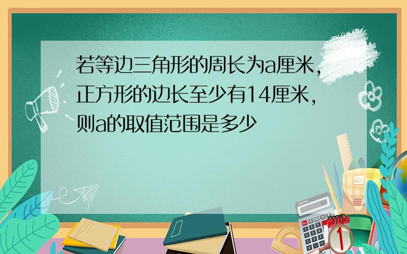 若等边三角形的周长为a厘米,正方形的边长至少有14厘米,则a的取值范围是多少