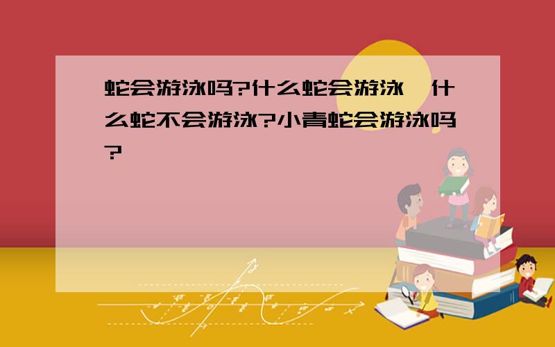 蛇会游泳吗?什么蛇会游泳,什么蛇不会游泳?小青蛇会游泳吗?