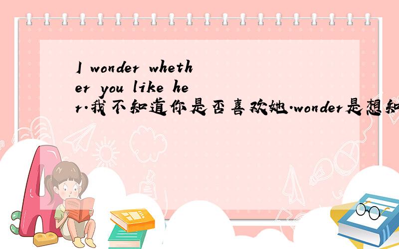 I wonder whether you like her.我不知道你是否喜欢她.wonder是想知道的意思,怎么翻译出