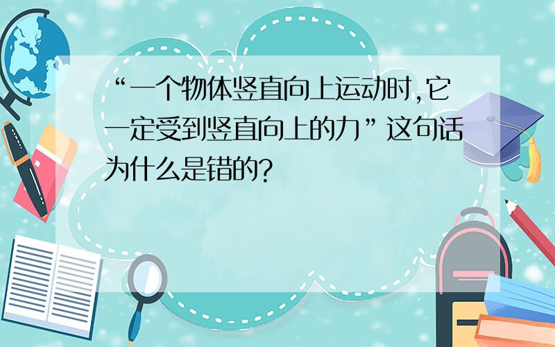 “一个物体竖直向上运动时,它一定受到竖直向上的力”这句话为什么是错的?