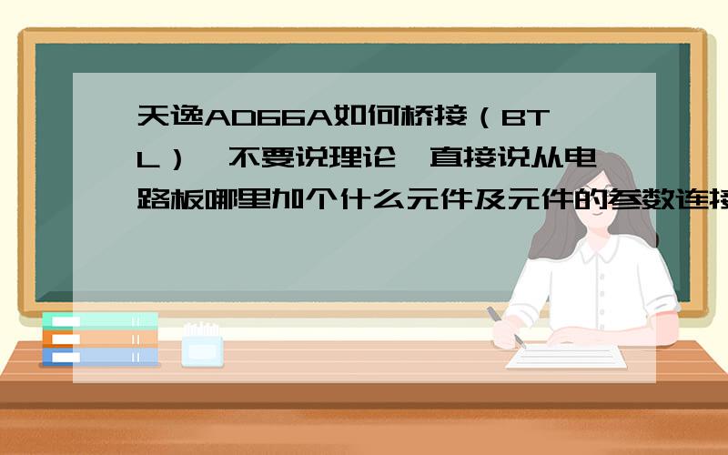 天逸AD66A如何桥接（BTL）,不要说理论,直接说从电路板哪里加个什么元件及元件的参数连接到那个地方就行