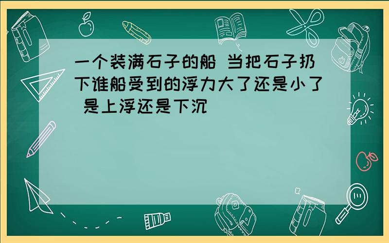 一个装满石子的船 当把石子扔下谁船受到的浮力大了还是小了 是上浮还是下沉