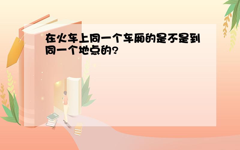 在火车上同一个车厢的是不是到同一个地点的?