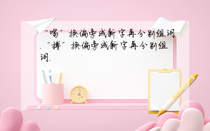 “喝”换偏旁成新字再分别组词.“搏”换偏旁成新字再分别组词.