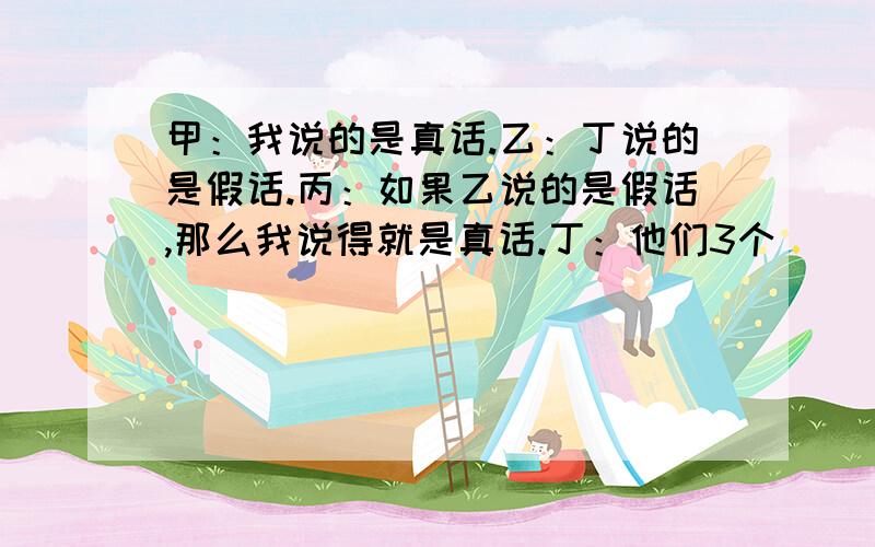 甲：我说的是真话.乙：丁说的是假话.丙：如果乙说的是假话,那么我说得就是真话.丁：他们3个