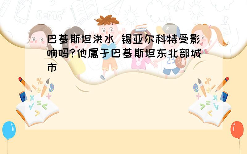 巴基斯坦洪水 锡亚尔科特受影响吗?他属于巴基斯坦东北部城市