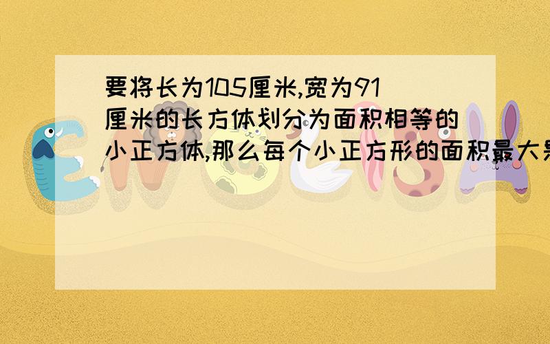 要将长为105厘米,宽为91厘米的长方体划分为面积相等的小正方体,那么每个小正方形的面积最大是多少cm2