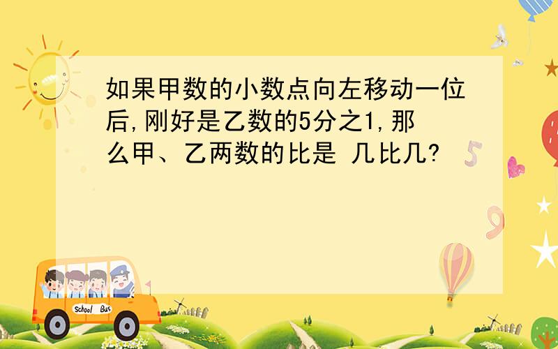 如果甲数的小数点向左移动一位后,刚好是乙数的5分之1,那么甲、乙两数的比是 几比几?