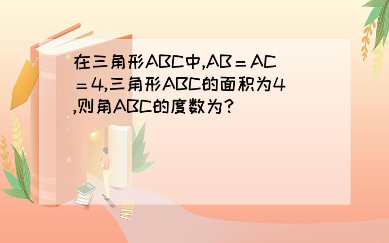 在三角形ABC中,AB＝AC＝4,三角形ABC的面积为4,则角ABC的度数为?