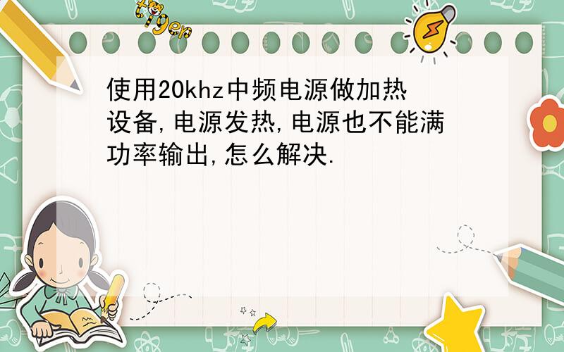 使用20khz中频电源做加热设备,电源发热,电源也不能满功率输出,怎么解决.