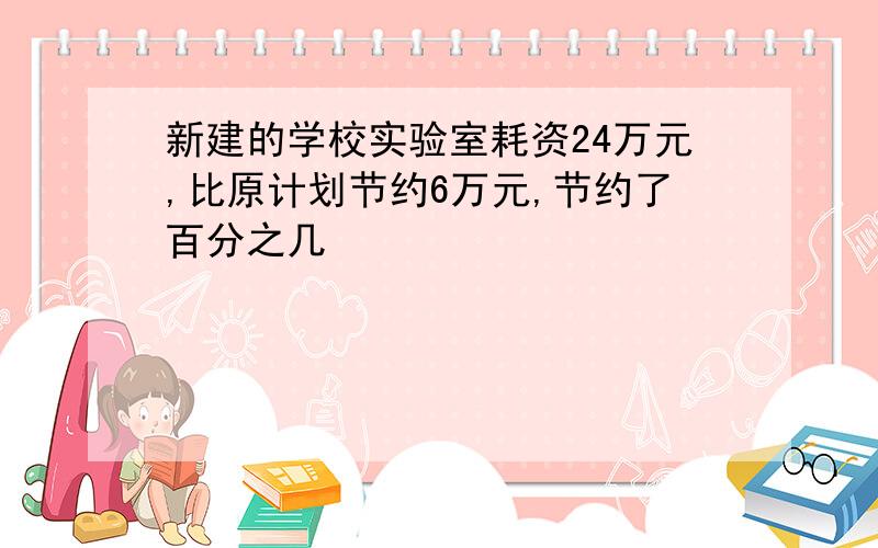 新建的学校实验室耗资24万元,比原计划节约6万元,节约了百分之几