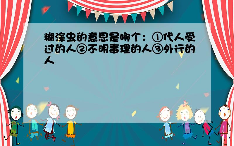 糊涂虫的意思是哪个：①代人受过的人②不明事理的人③外行的人