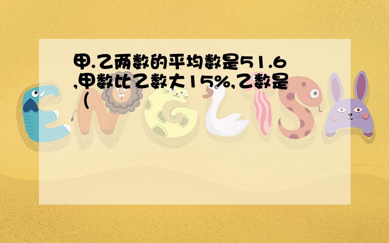 甲.乙两数的平均数是51.6,甲数比乙数大15%,乙数是（