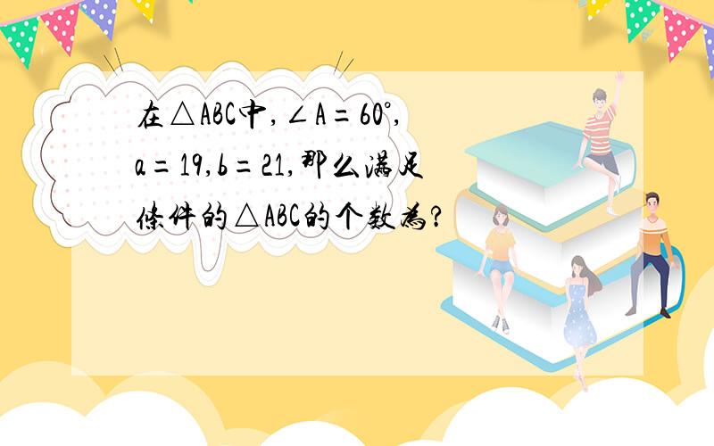 在△ABC中,∠A=60°,a=19,b=21,那么满足条件的△ABC的个数为?