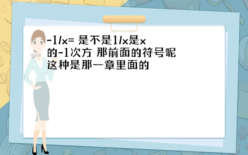 -1/x= 是不是1/x是x的-1次方 那前面的符号呢 这种是那一章里面的