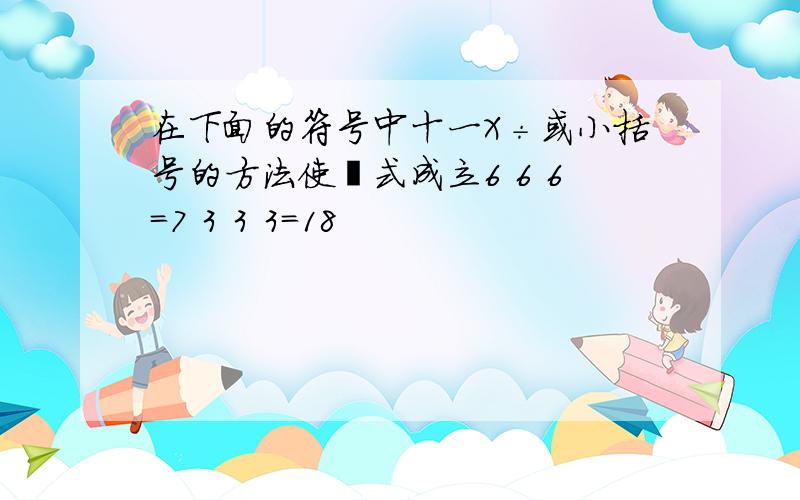 在下面的符号中十一X÷或小括号的方法使箅式成立6 6 6=7 3 3 3=18