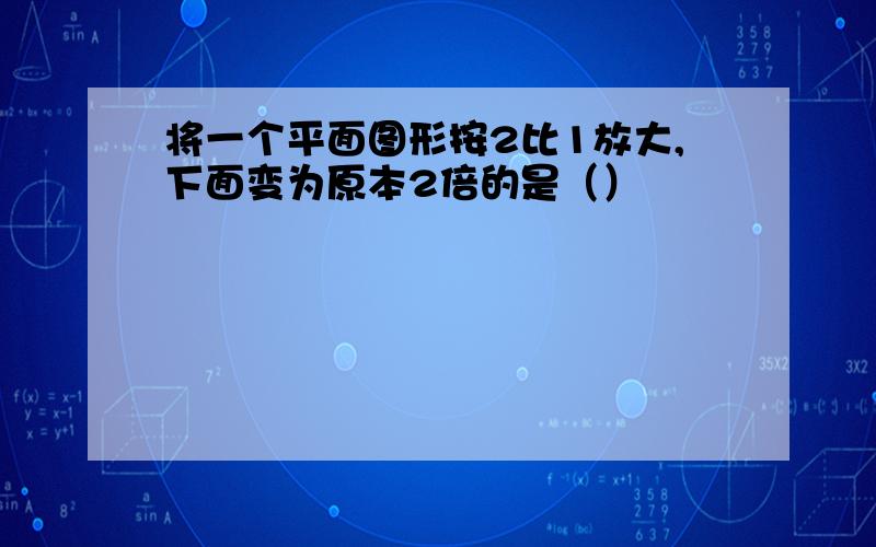 将一个平面图形按2比1放大,下面变为原本2倍的是（）