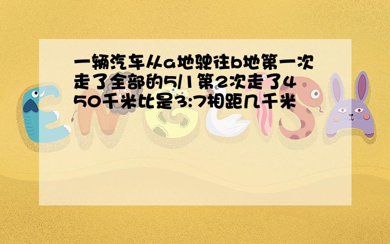 一辆汽车从a地驶往b地第一次走了全部的5/1第2次走了450千米比是3:7相距几千米