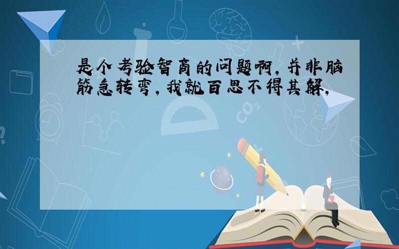 是个考验智商的问题啊,并非脑筋急转弯,我就百思不得其解,