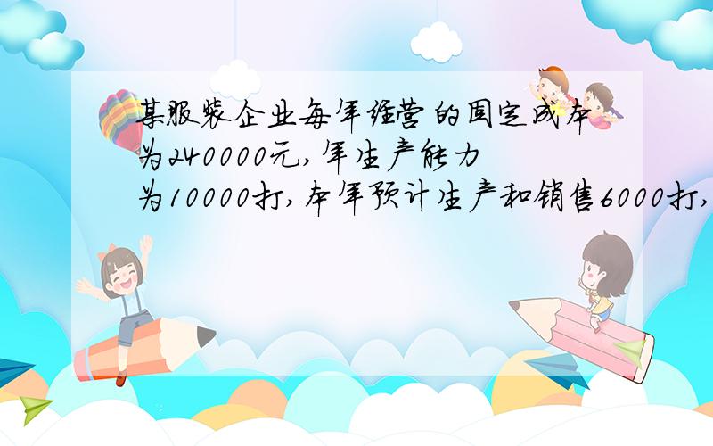 某服装企业每年经营的固定成本为240000元,年生产能力为10000打,本年预计生产和销售6000打,每打变动成本为36