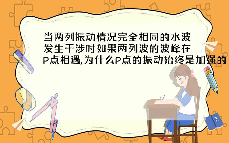 当两列振动情况完全相同的水波发生干涉时如果两列波的波峰在P点相遇,为什么P点的振动始终是加强的