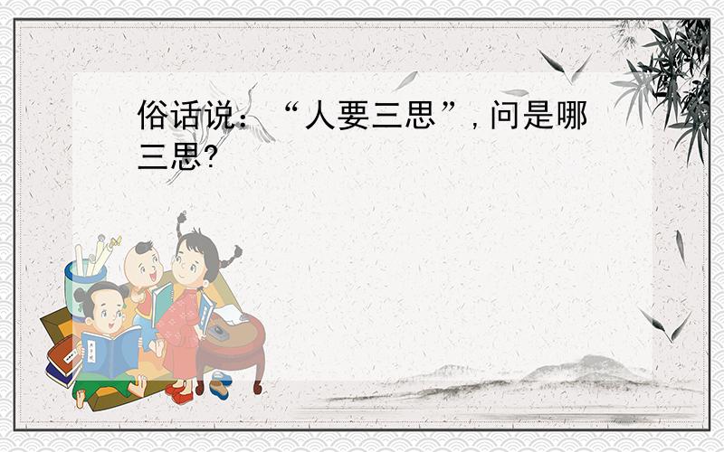 俗话说：“人要三思”,问是哪三思?