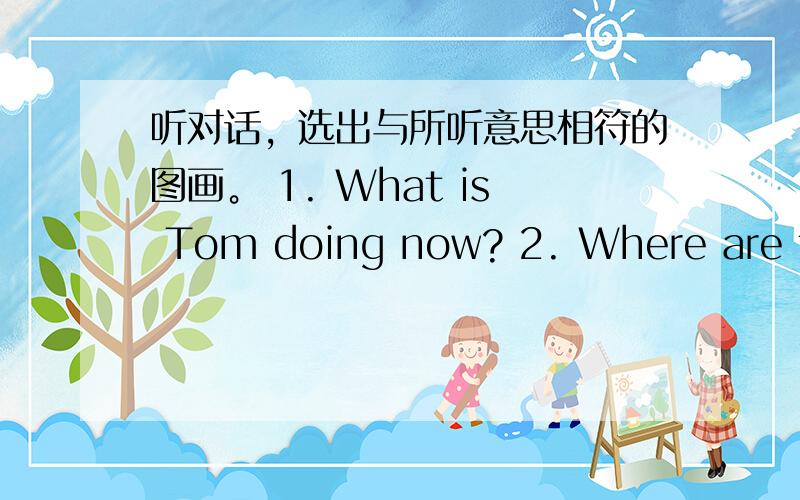 听对话，选出与所听意思相符的图画。 1. What is Tom doing now? 2. Where are the