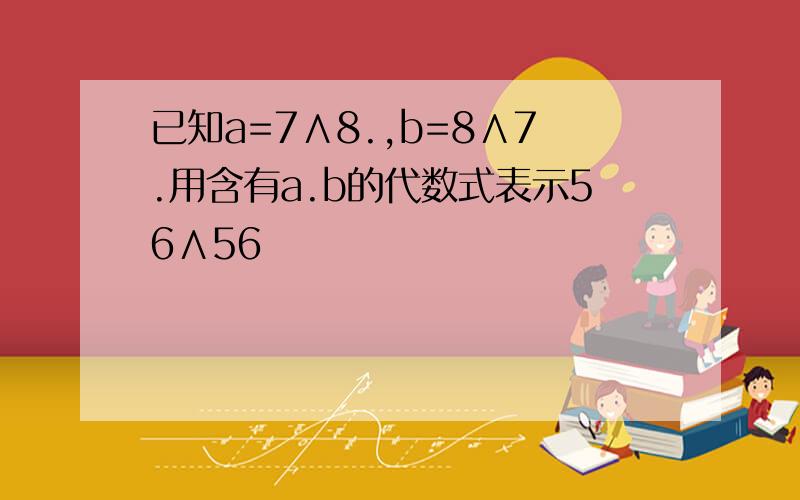 已知a=7∧8.,b=8∧7.用含有a.b的代数式表示56∧56