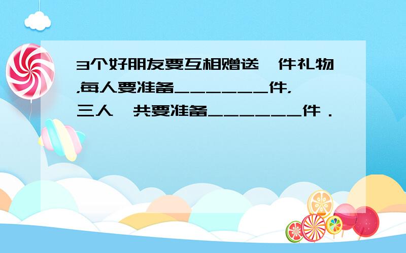 3个好朋友要互相赠送一件礼物，每人要准备______件，三人一共要准备______件．