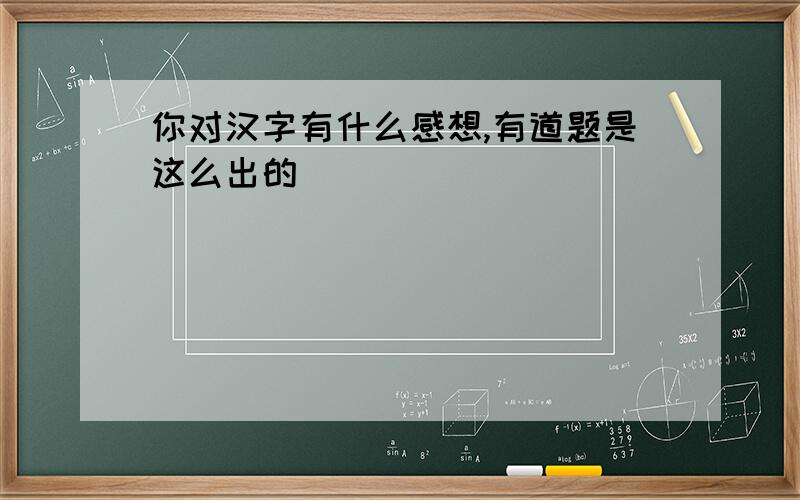 你对汉字有什么感想,有道题是这么出的