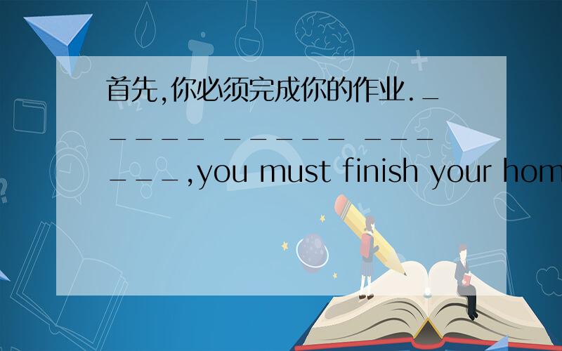 首先,你必须完成你的作业._____ _____ ______,you must finish your homewor