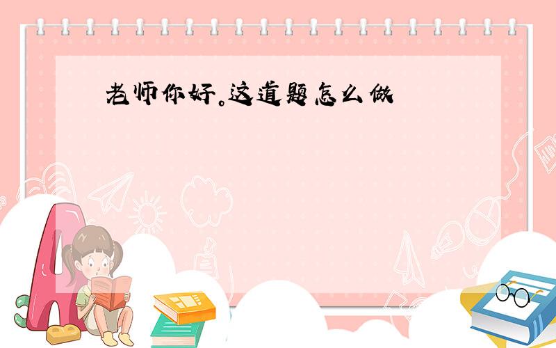 老师你好。这道题怎么做