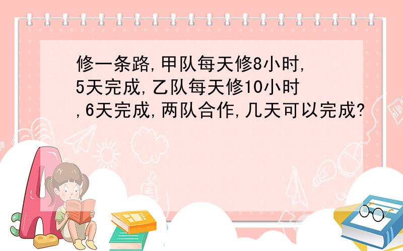 修一条路,甲队每天修8小时,5天完成,乙队每天修10小时,6天完成,两队合作,几天可以完成?