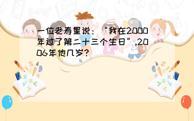 一位老寿星说：“我在2000年过了第二十三个生日”,2006年他几岁?