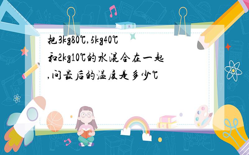 把3kg80℃,5kg40℃和2kg10℃的水混合在一起,问最后的温度是多少℃