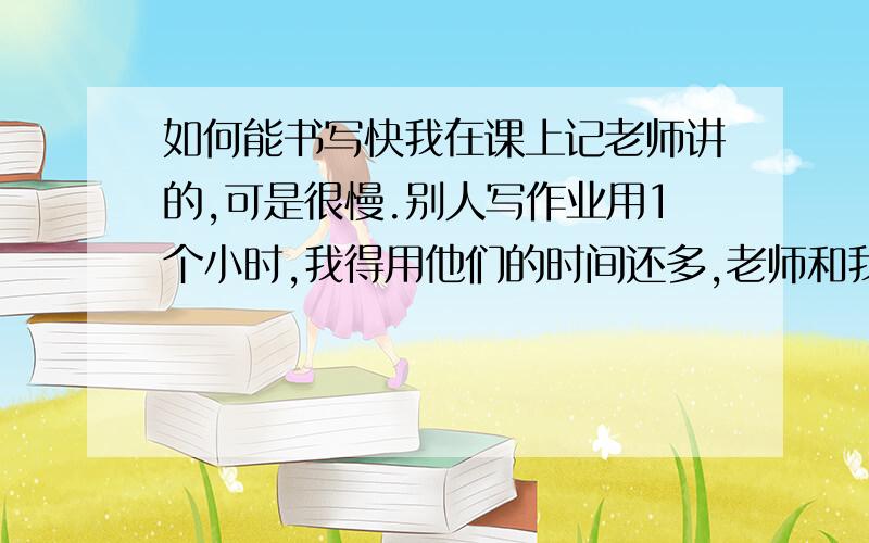 如何能书写快我在课上记老师讲的,可是很慢.别人写作业用1个小时,我得用他们的时间还多,老师和我家长也说要提高我的书写说我