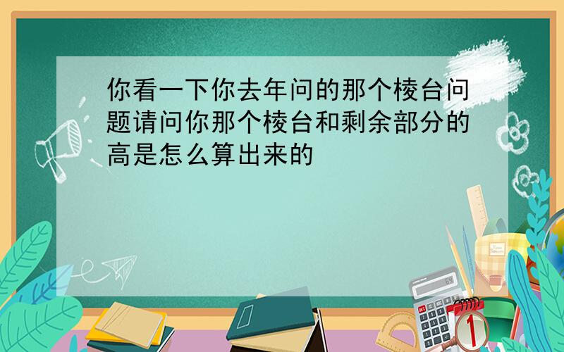 你看一下你去年问的那个棱台问题请问你那个棱台和剩余部分的高是怎么算出来的