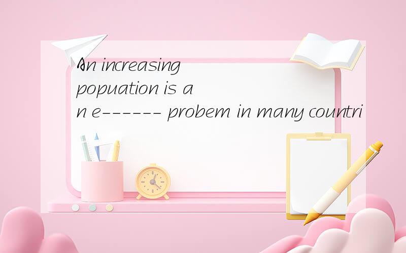 An increasing popuation is an e------ probem in many countri