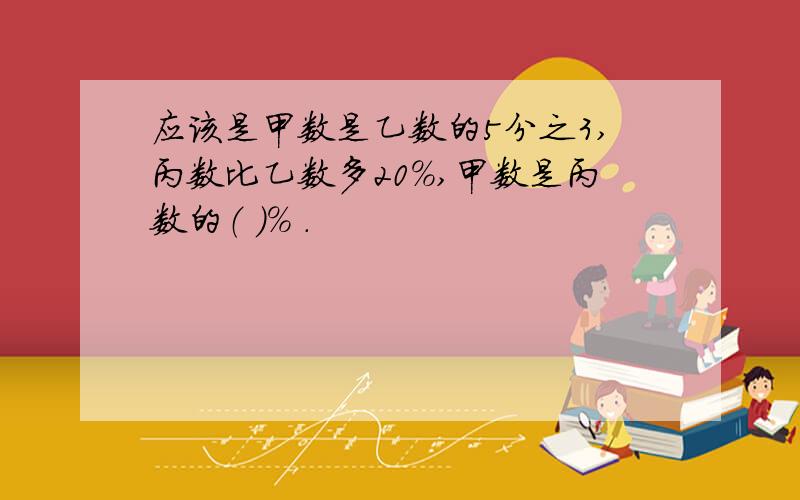 应该是甲数是乙数的5分之3,丙数比乙数多20%,甲数是丙数的（ ）% .