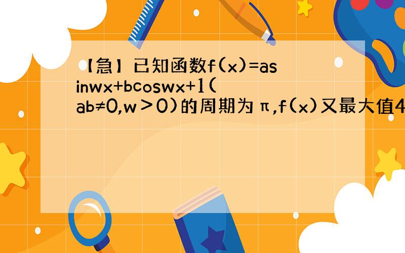 【急】已知函数f(x)=asinwx+bcoswx+1(ab≠0,w＞0)的周期为π,f(x)又最大值4,且f(π/6)