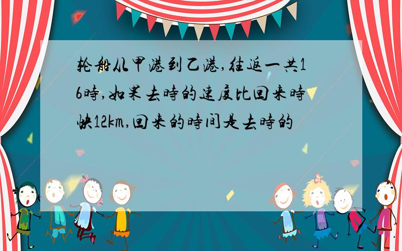 轮船从甲港到乙港,往返一共16时,如果去时的速度比回来时快12km,回来的时间是去时的