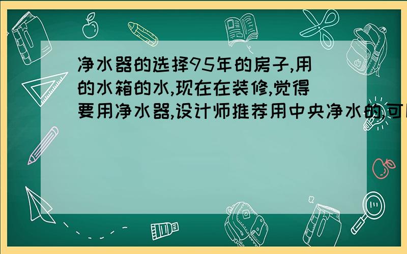 净水器的选择95年的房子,用的水箱的水,现在在装修,觉得要用净水器,设计师推荐用中央净水的,可以喝水,洗澡什么的都是净化